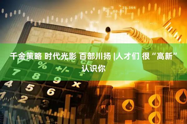 千金策略 时代光影 百部川扬 |人才们 很“高新”认识你