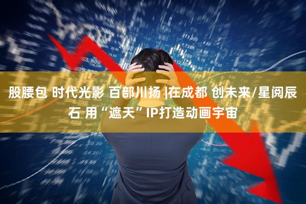 股腰包 时代光影 百部川扬 |在成都 创未来/星阅辰石 用“遮天”IP打造动画宇宙