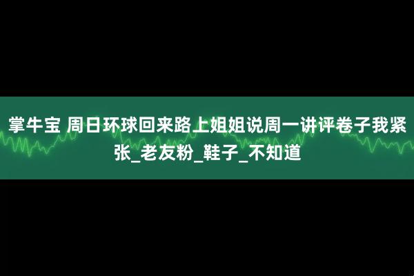 掌牛宝 周日环球回来路上姐姐说周一讲评卷子我紧张_老友粉_鞋子_不知道