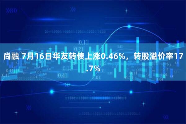 尚融 7月16日华友转债上涨0.46%,转股溢价率17.7%