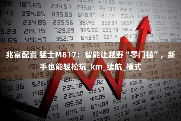 兆富配资 猛士M817:智能让越野“零门槛”,新手也能轻松玩_km_续航_模式