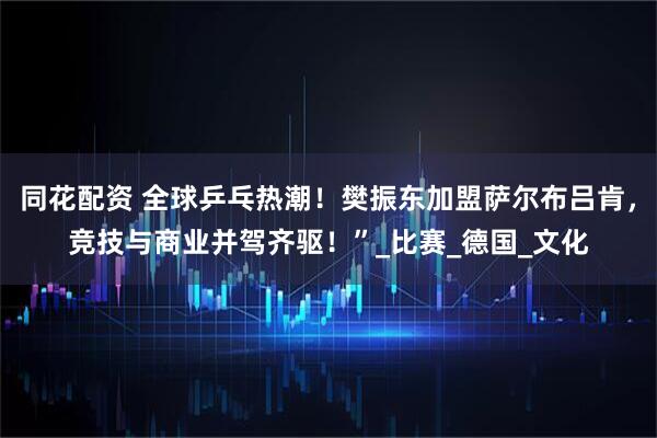 同花配资 全球乒乓热潮!樊振东加盟萨尔布吕肯,竞技与商业并驾齐驱!”_比赛_德国_文化