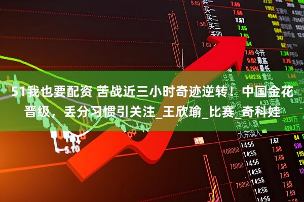 51我也要配资 苦战近三小时奇迹逆转!中国金花晋级,丢分习惯引关注_王欣瑜_比赛_奇科娃