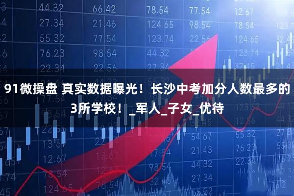 91微操盘 真实数据曝光!长沙中考加分人数最多的3所学校!_军人_子女_优待