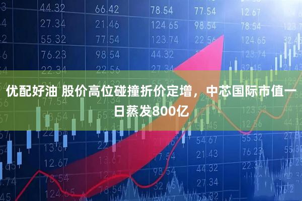 优配好油 股价高位碰撞折价定增,中芯国际市值一日蒸发800亿