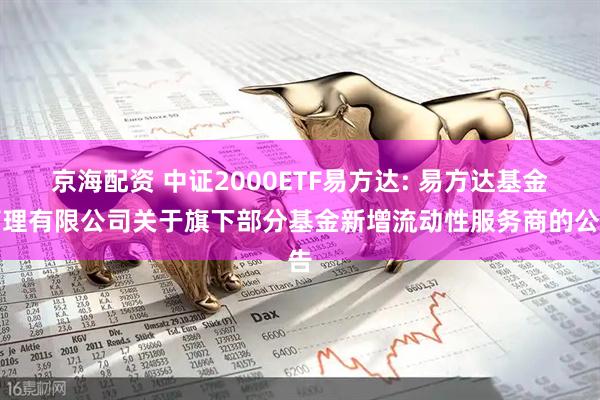 京海配资 中证2000ETF易方达: 易方达基金管理有限公司关于旗下部分基金新增流动性服务商的公告