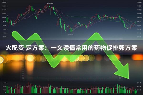 火配资 定方案:一文读懂常用的药物促排卵方案