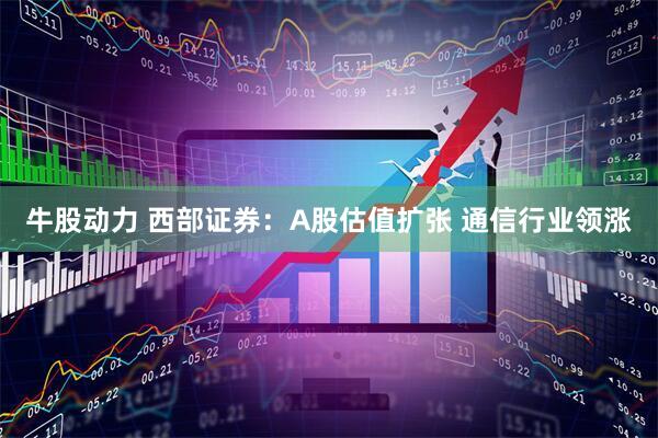 牛股动力 西部证券：A股估值扩张 通信行业领涨