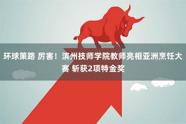 环球策路 厉害！滨州技师学院教师亮相亚洲烹饪大赛 斩获2项特金奖