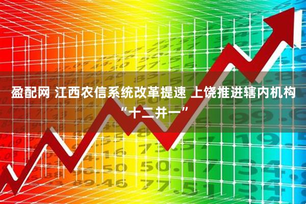 盈配网 江西农信系统改革提速 上饶推进辖内机构“十二并一”