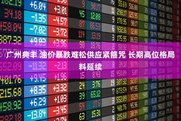 广州典丰 油价暴跌难松供应紧箍咒 长期高位格局料延续