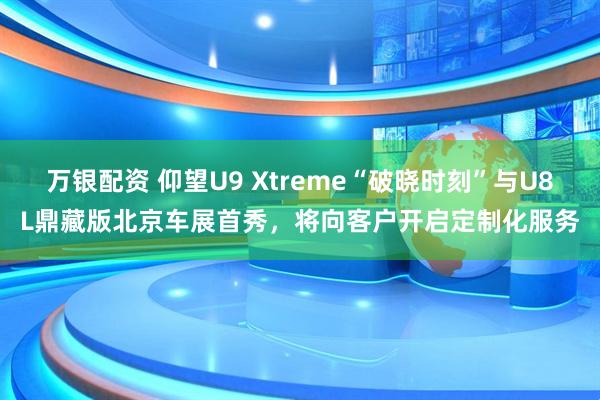 万银配资 仰望U9 Xtreme“破晓时刻”与U8L鼎藏版北京车展首秀，将向客户开启定制化服务