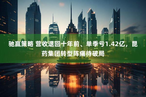 驰赢策略 营收退回十年前、单季亏1.42亿，昆药集团转型阵痛待破局